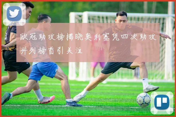 欧冠助攻榜揭晓奥利塞凭四次助攻并列榜首引关注