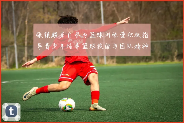 张镇麟亲自参与篮球训练营积极指导青少年培养篮球技能与团队精神