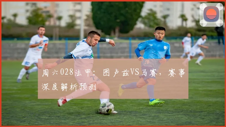 周六028法甲：图卢兹VS马赛，赛事深度解析预测